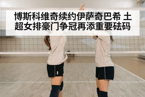 博斯科维奇续约伊萨奇巴希 土超女排豪门争冠再添重要砝码