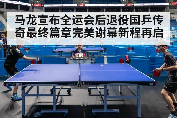 马龙宣布全运会后退役国乒传奇最终篇章完美谢幕新程再启